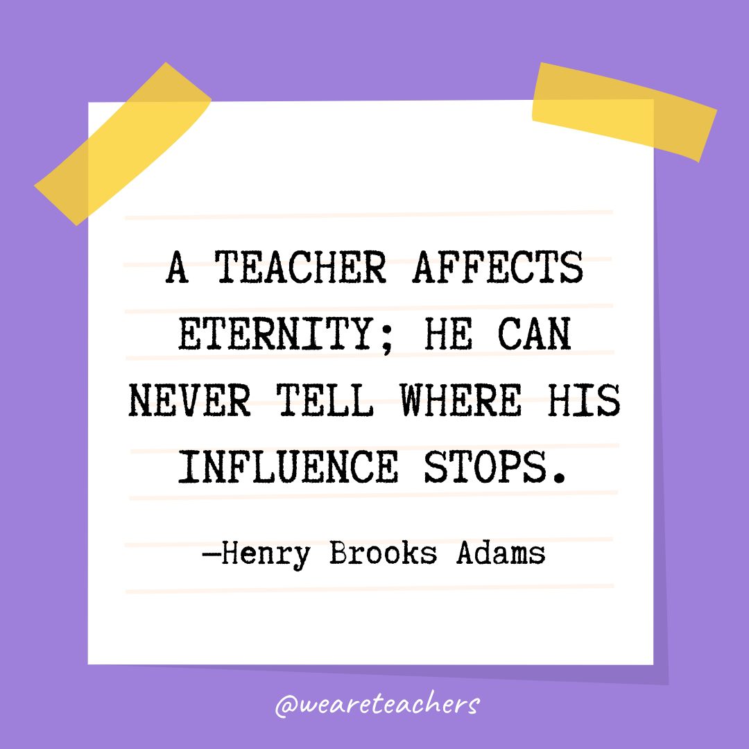 “A teacher affects eternity; he can never tell where his influence stops.” —Henry Brooks Adams