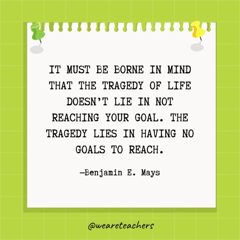 It must be borne in mind that the tragedy of life does not lie in not reaching your goal.  The tragedy lies in having no goals to reach.- goal setting quotes