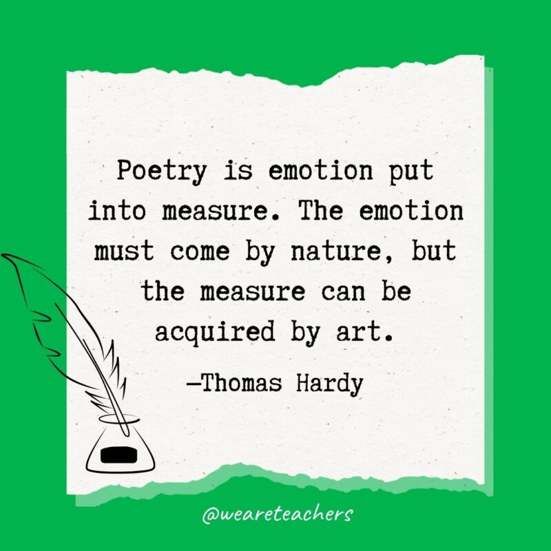 Poetry is emotion put into measure. The emotion must come by nature, but the measure can be acquired by art. —Thomas Hardy- poetry quotes
