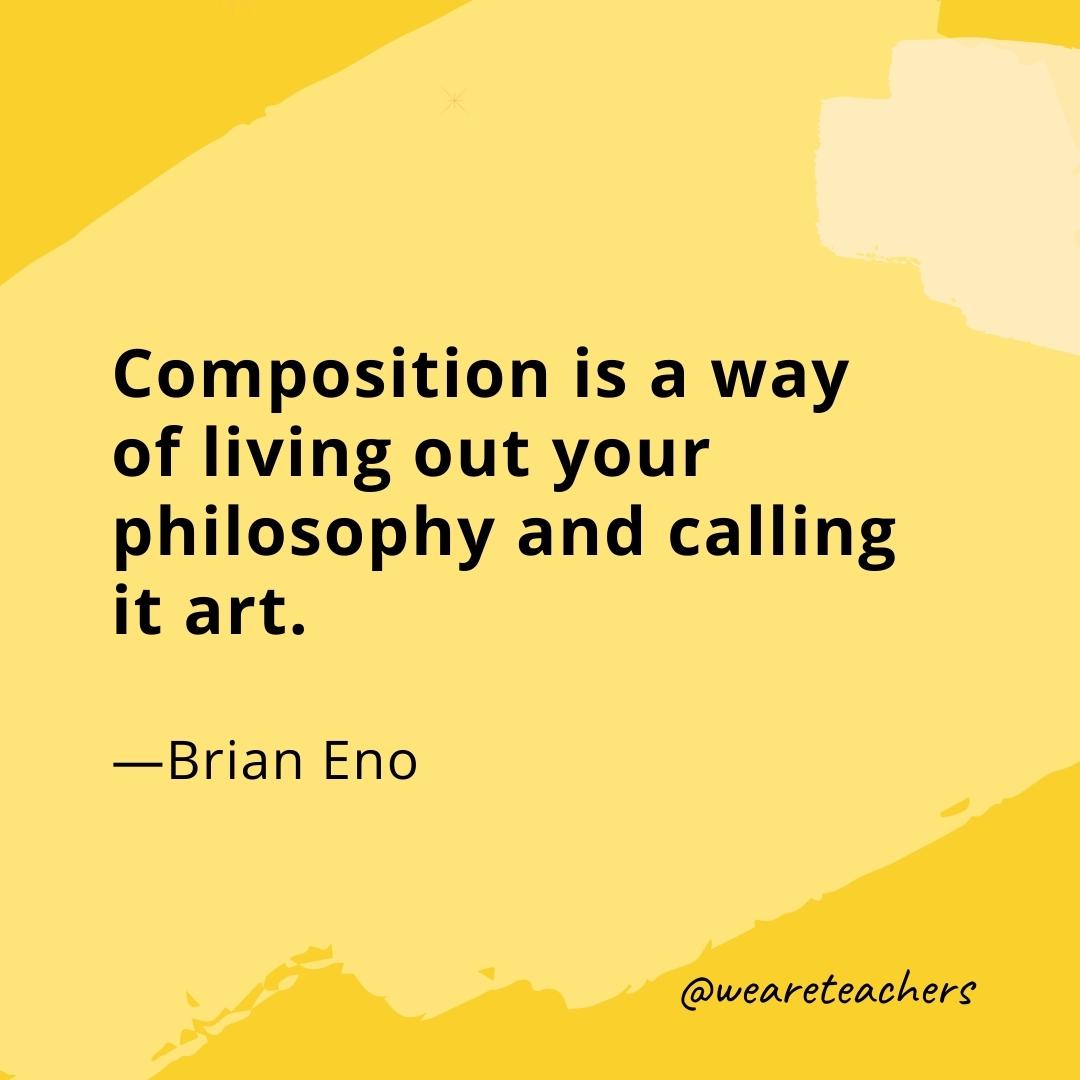 Composition is a way of living out your philosophy and calling it art. —Brian Eno