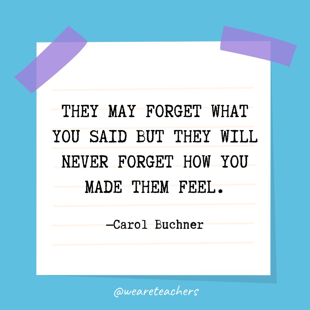 “They may forget what you said but they will never forget how you made them feel.” —Carol Buchner