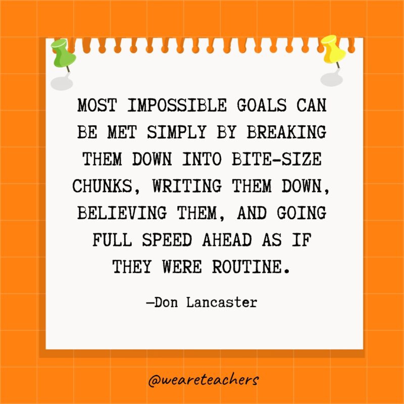 Most impossible goals can be met simply by breaking them down into bite-size chunks, writing them down, believing them, and going full speed ahead as if they were routine.