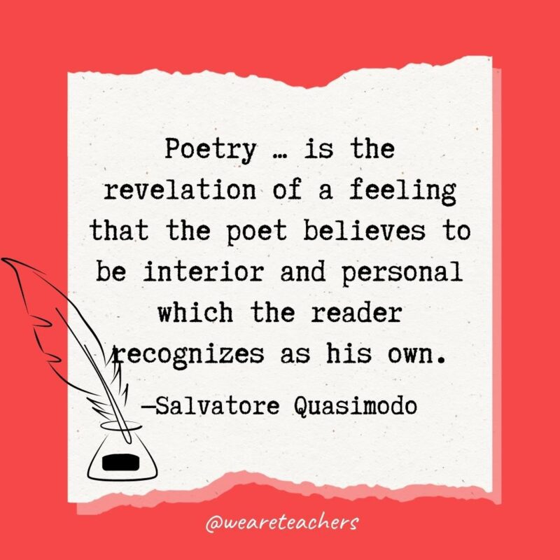 Poetry … is the revelation of a feeling that the poet believes to be interior and personal which the reader recognizes as his own. —Salvatore Quasimodo