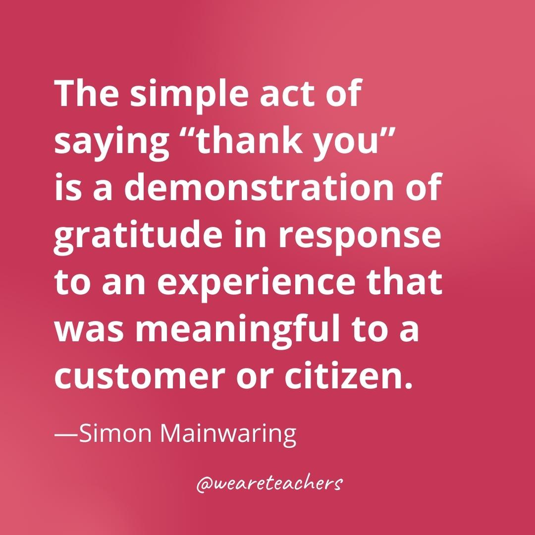 The simple act of saying "thank you" is a demonstration of gratitude in response to an experience that was meaningful to a customer or citizen. —Simon Mainwaring