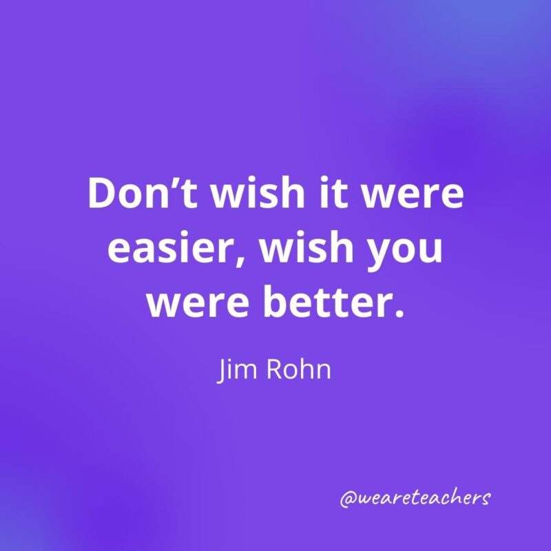 Don’t wish it were easier, wish you were better. —Jim Rohn