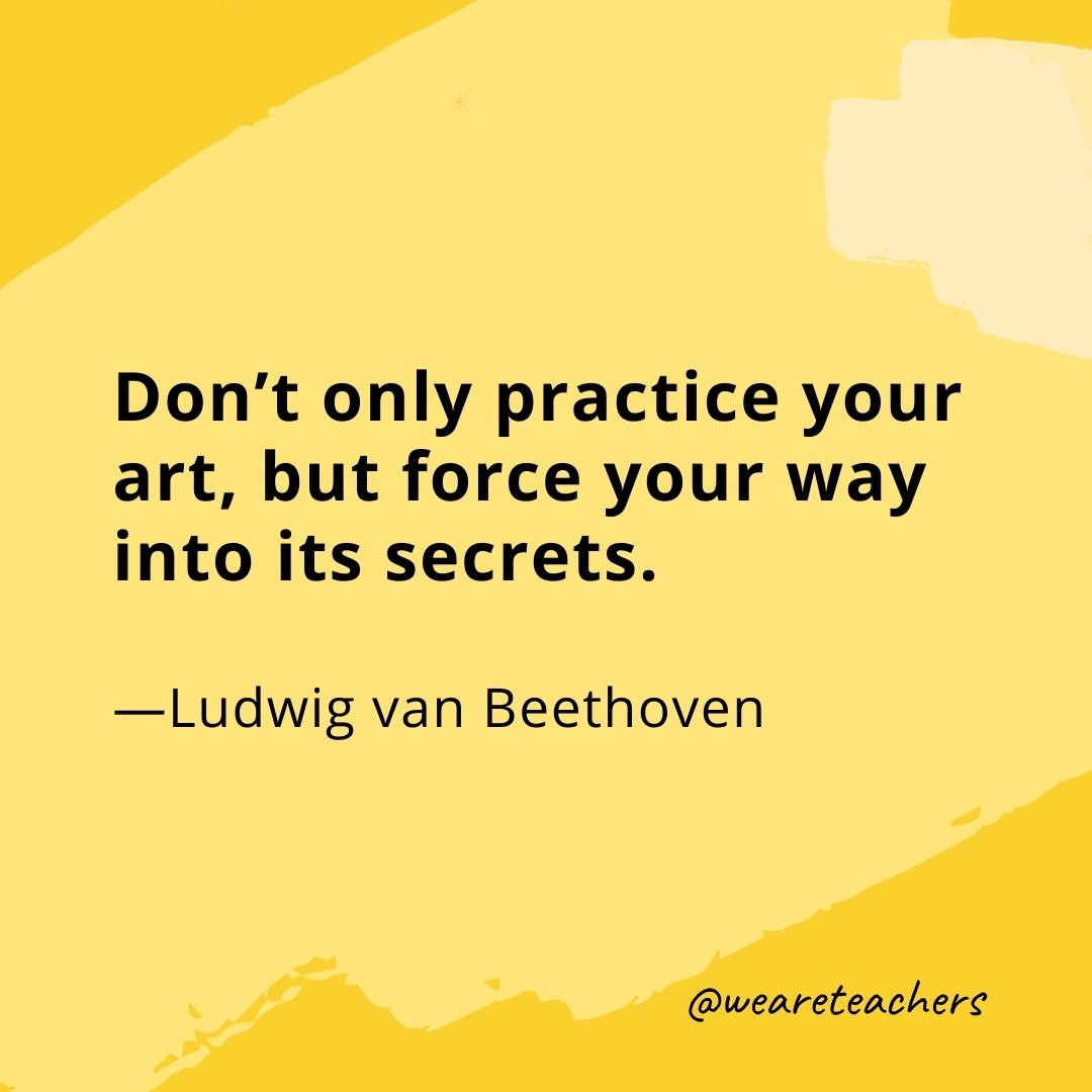 Don’t only practice your art, but force your way into its secrets. —Ludwig van Beethoven