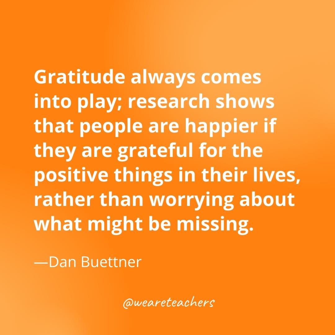 Gratitude always comes into play; research shows that people are happier if they are grateful for the positive things in their lives, rather than worrying about what might be missing. —Dan Buettner