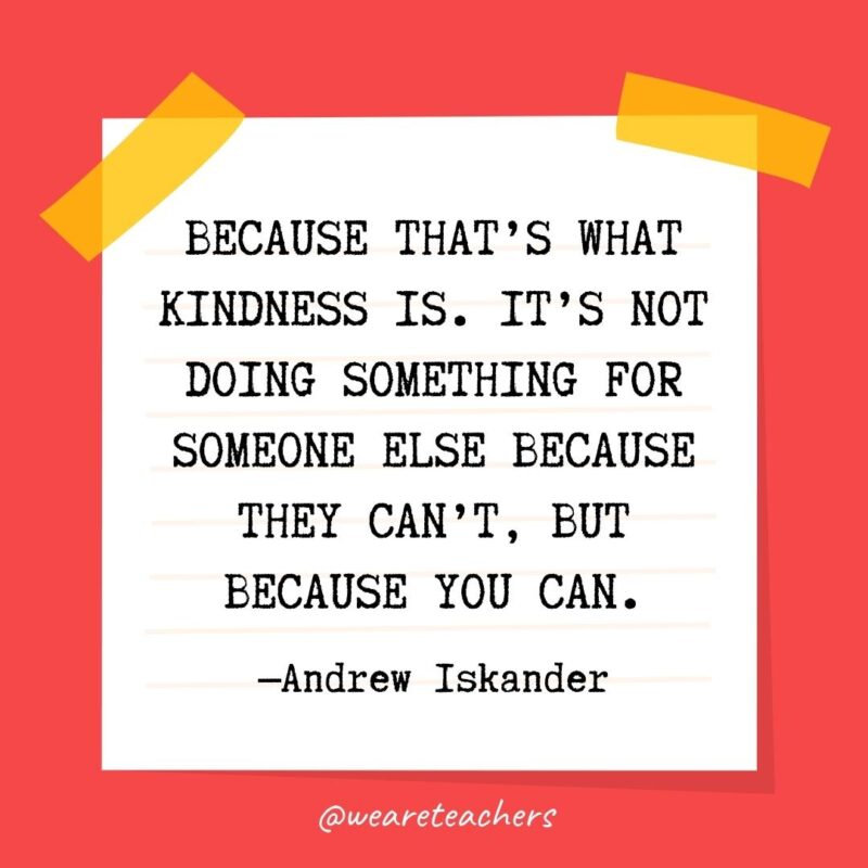 Because that’s what kindness is. It’s not doing something for someone else because they can’t, but because you can. —Andrew Iskander