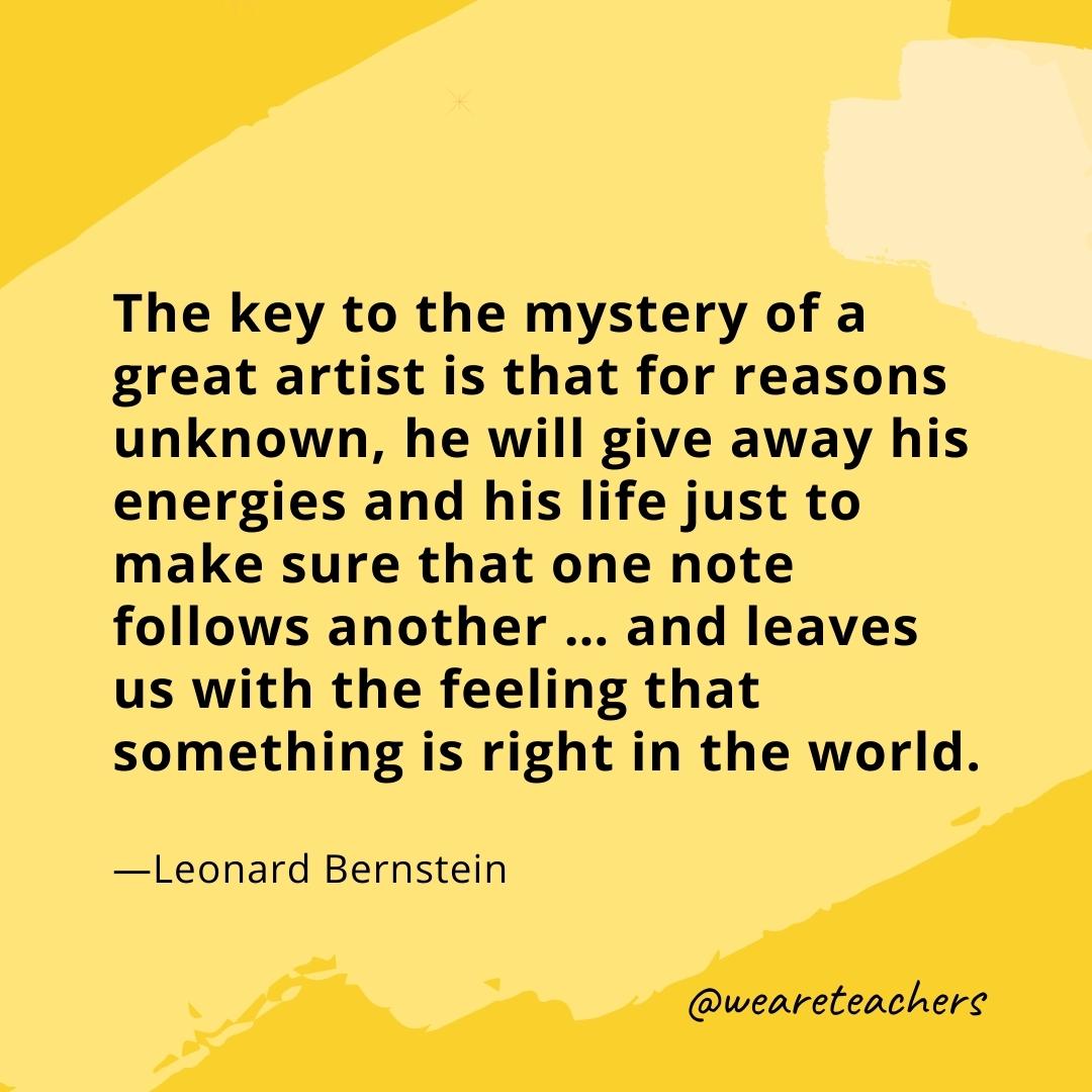 The key to the mystery of a great artist is that for reasons unknown, he will give away his energies and his life just to make sure that one note follows another ... and leaves us with the feeling that something is right in the world. —Leonard Bernstein