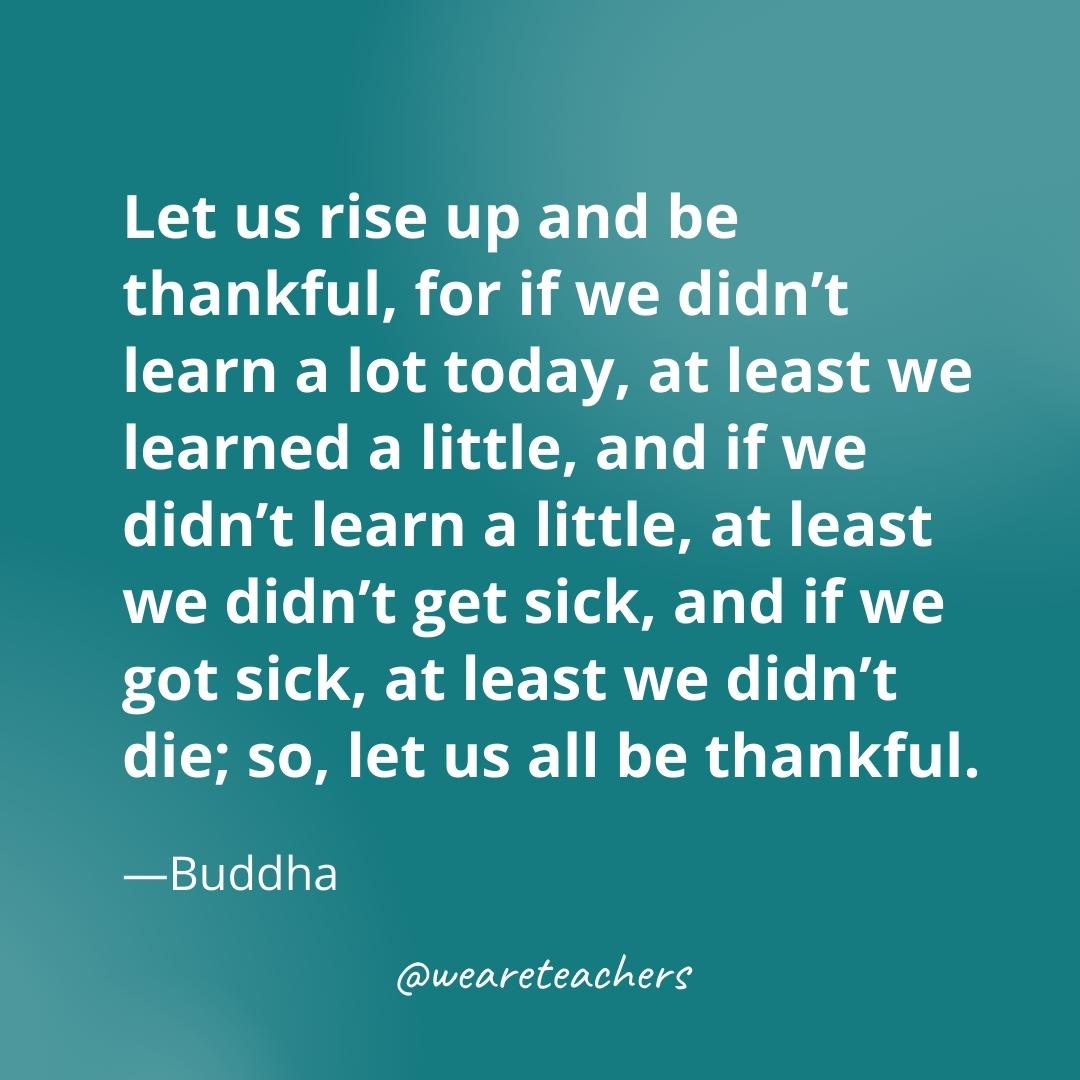 Let us rise up and be thankful, for if we didn’t learn a lot today, at least we learned a little, and if we didn’t learn a little, at least we didn’t get sick, and if we got sick, at least we didn’t die; so, let us all be thankful. —Buddha- gratitude quotes