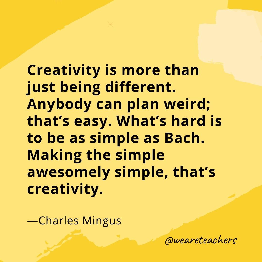 Creativity is more than just being different. Anybody can plan weird; that’s easy. What’s hard is to be as simple as Bach. Making the simple awesomely simple, that’s creativity. —Charles Mingus
