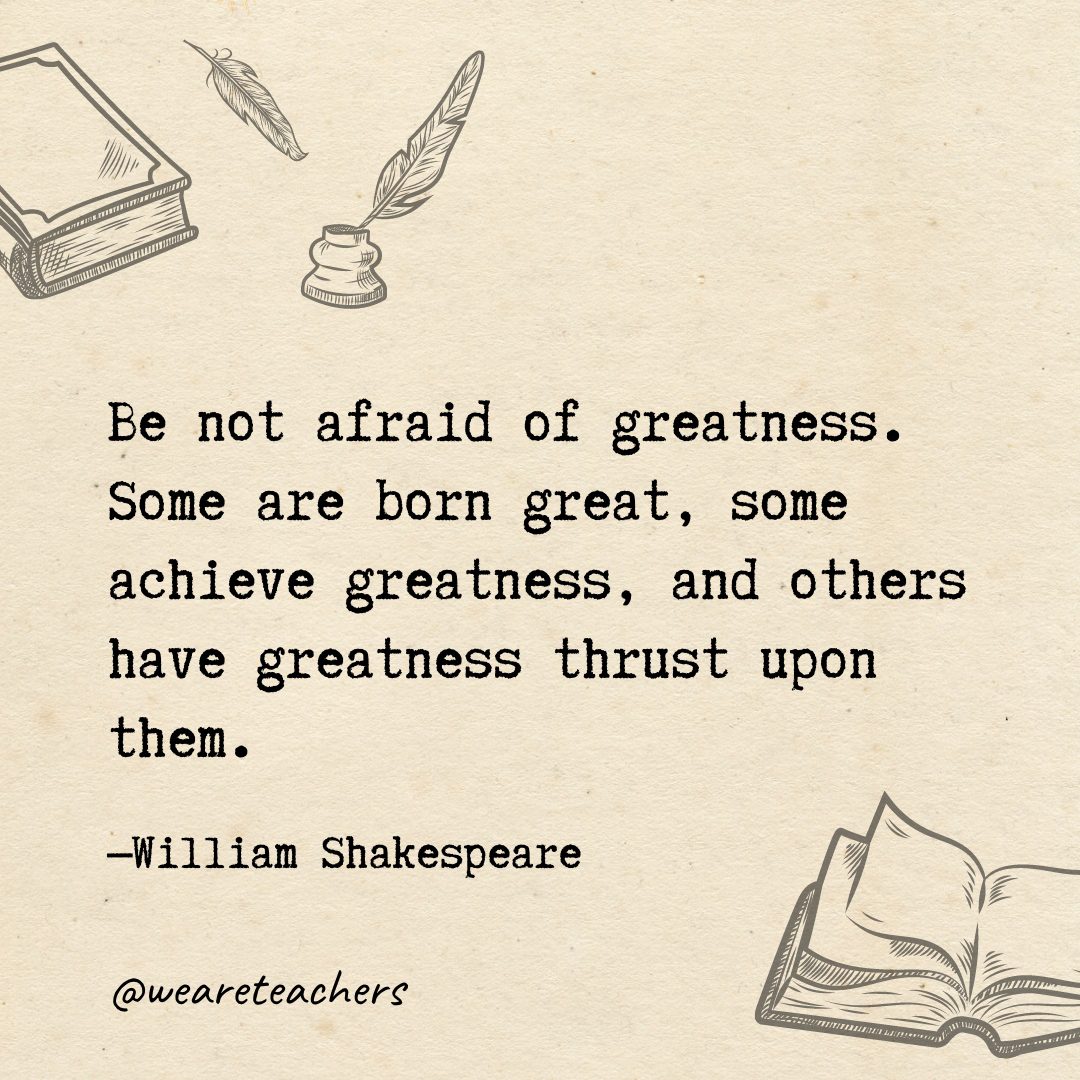 Be not afraid of greatness. Some are born great, some achieve greatness, and others have greatness thrust upon them.