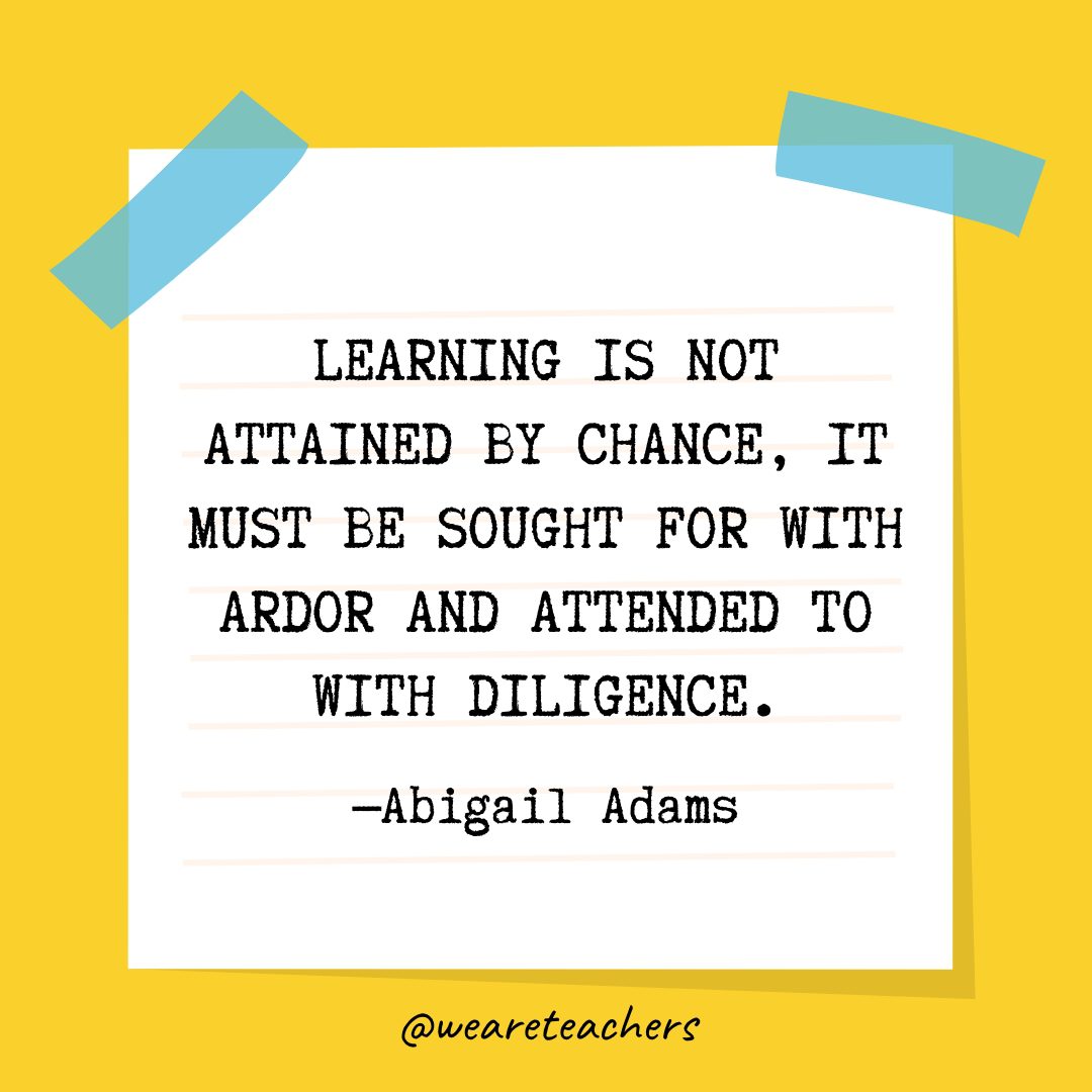 “Learning is not attained by chance, it must be sought for with ardor and attended to with diligence.” —Abigail Adams- Quotes About Education