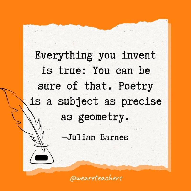 Everything you invent is true: You can be sure of that. Poetry is a subject as precise as geometry. —Julian Barnes