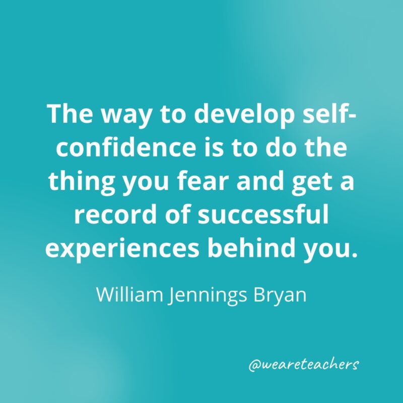 The way to develop self-confidence is to do the thing you fear and get a record of successful experiences behind you. —William Jennings Bryan- Quotes about Confidence