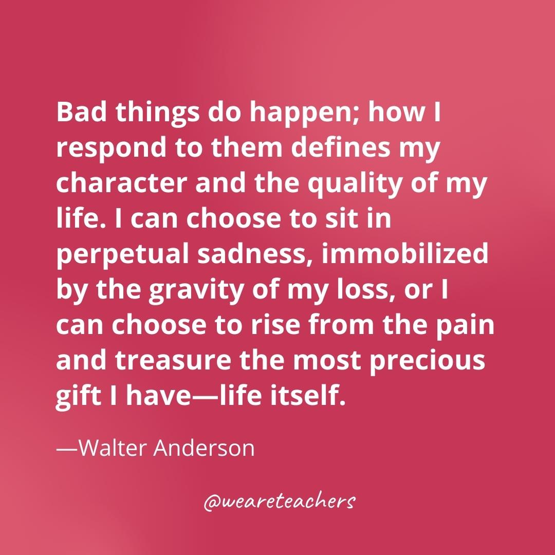 Bad things do happen; how I respond to them defines my character and the quality of my life. I can choose to sit in perpetual sadness, immobilized by the gravity of my loss, or I can choose to rise from the pain and treasure the most precious gift I have—life itself. —Walter Anderson