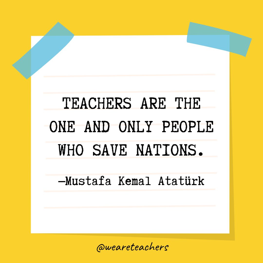 “Teachers are the one and only people who save nations.” —Mustafa Kemal Atatürk- Quotes About Education