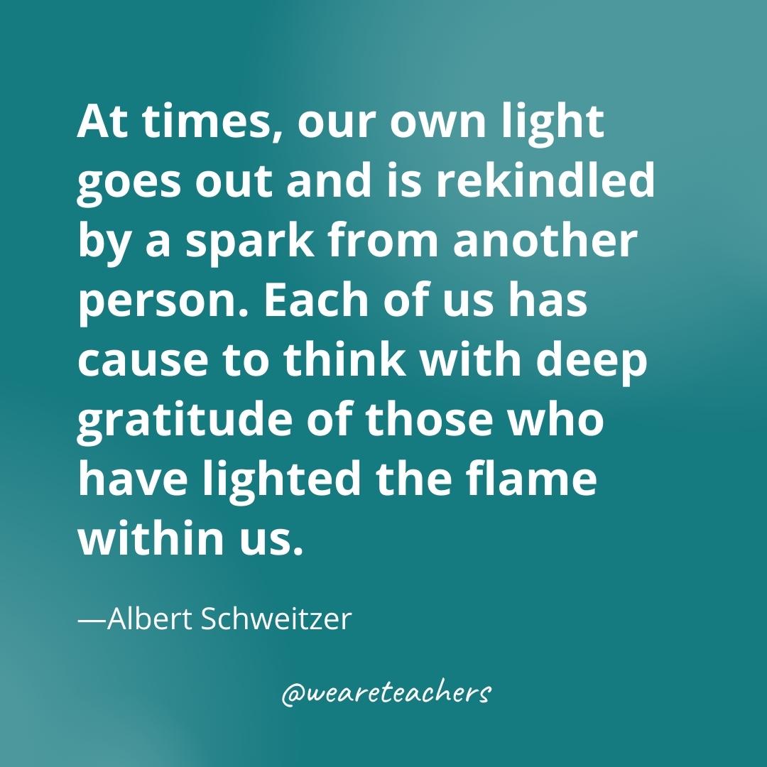 At times, our own light goes out and is rekindled by a spark from another person. Each of us has cause to think with deep gratitude of those who have lighted the flame within us. —Albert Schweitzer