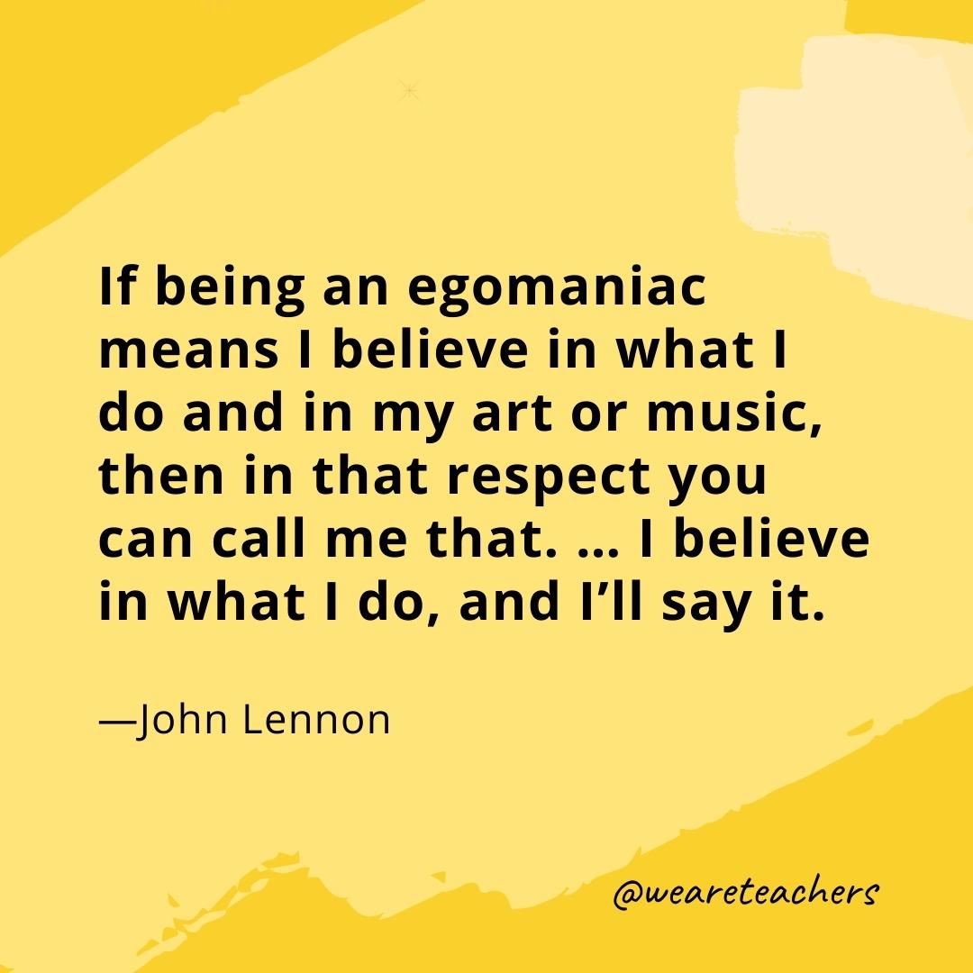 If being an egomaniac means I believe in what I do and in my art or music, then in that respect you can call me that. ... I believe in what I do, and I'll say it. —John Lennon