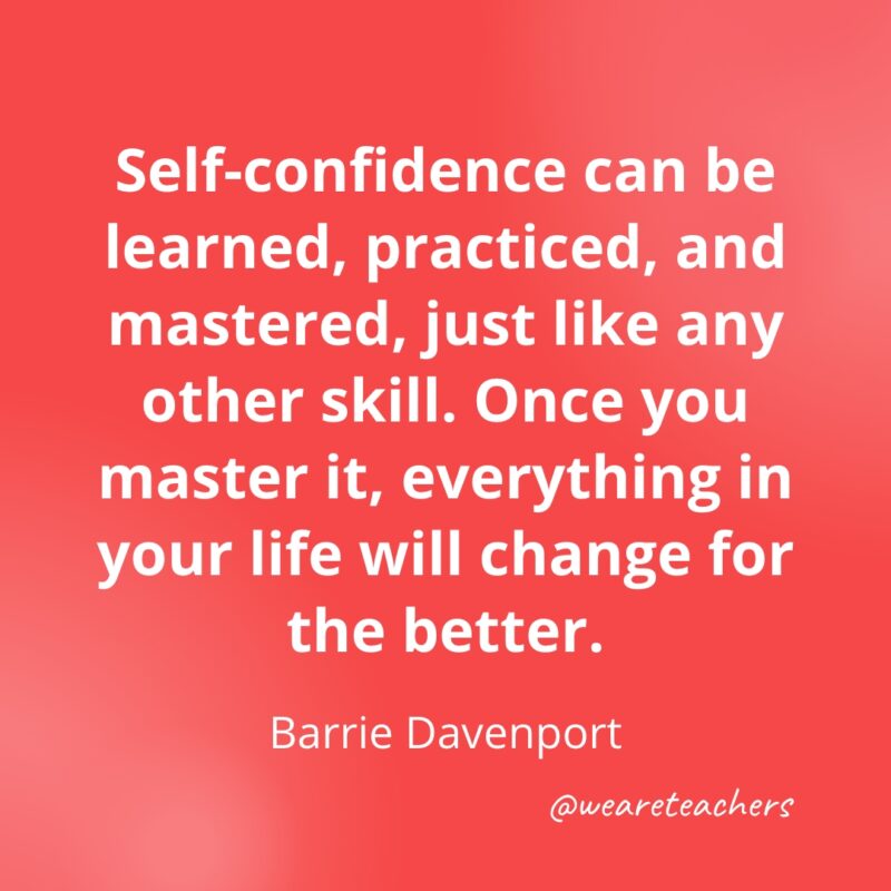 Self-confidence can be learned, practiced, and mastered, just like any other skill. Once you master it, everything in your life will change for the better. —Barrie Davenport