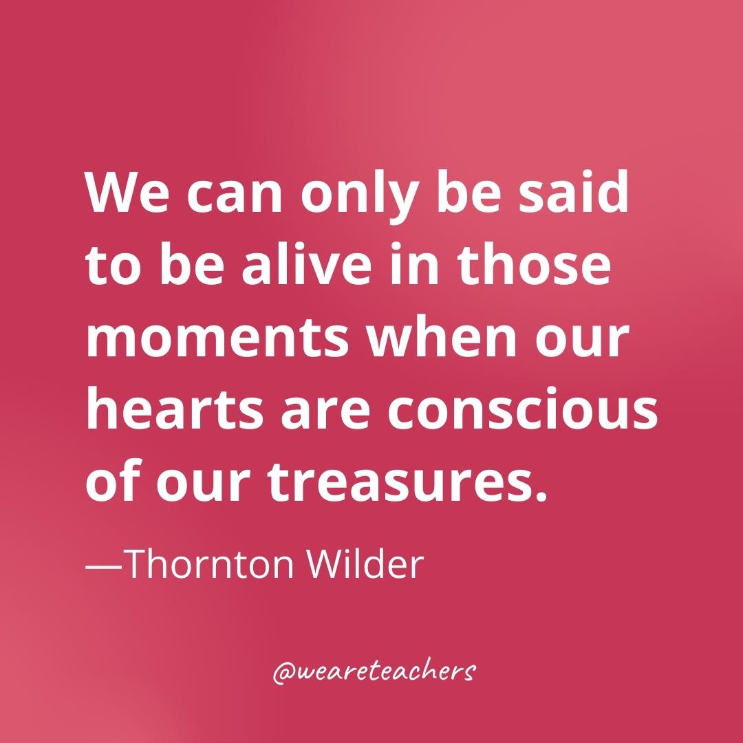 We can only be said to be alive in those moments when our hearts are conscious of our treasures. —Thornton Wilder
