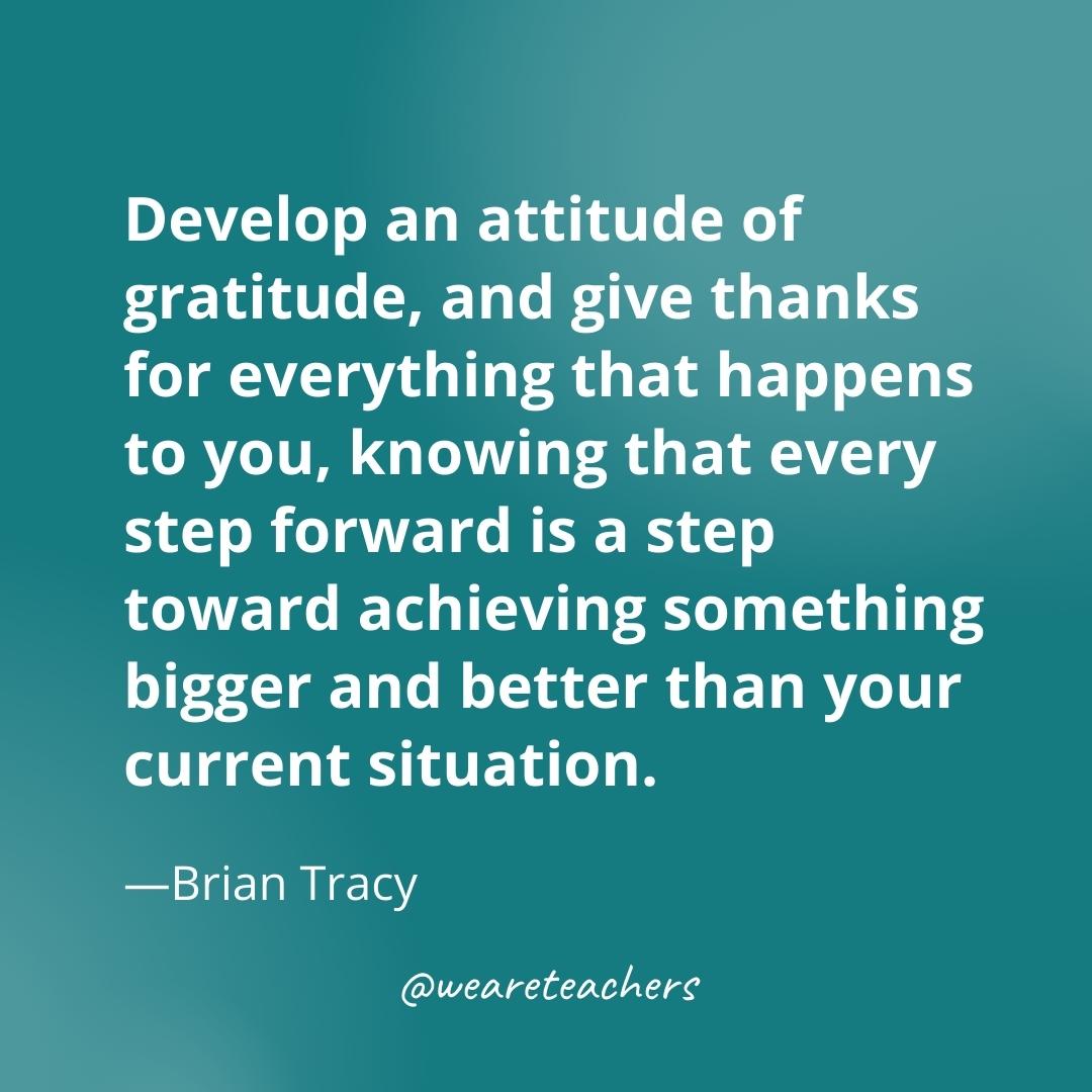 Develop an attitude of gratitude, and give thanks for everything that happens to you, knowing that every step forward is a step toward achieving something bigger and better than your current situation. —Brian Tracy