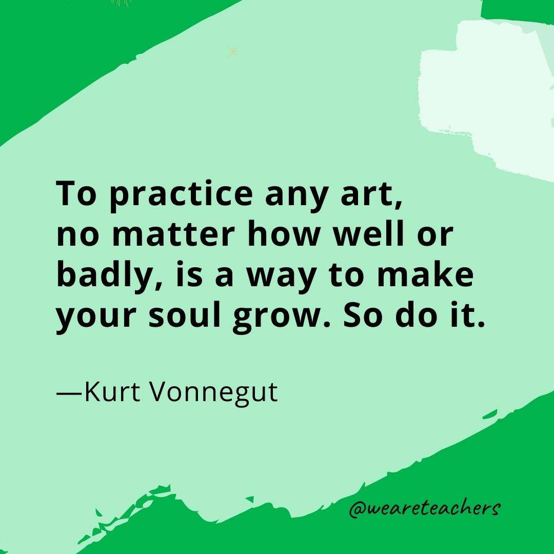 To practice any art, no matter how well or badly, is a way to make your soul grow. So do it. —Kurt Vonnegut