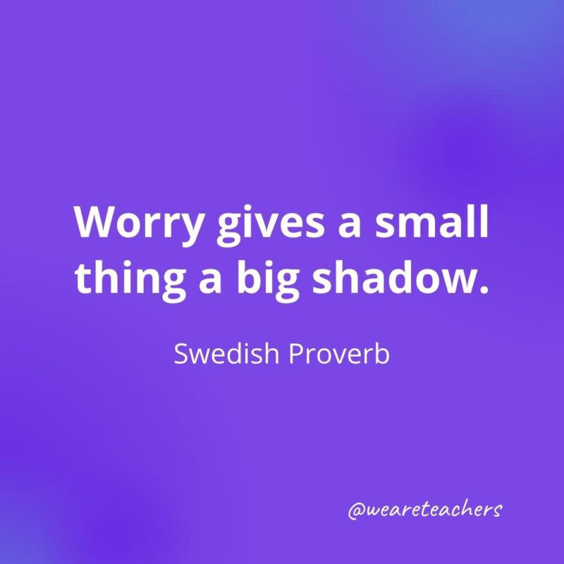 Worry gives a small thing a big shadow. —Swedish Proverb