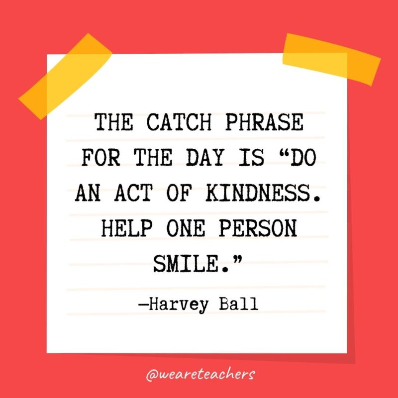 The catch phrase for the day is “Do an act of kindness. Help one person smile.” —Harvey Ball