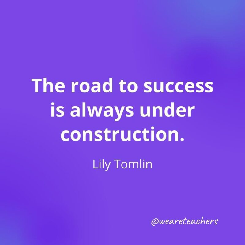 The road to success is always under construction. —Lily Tomlin
