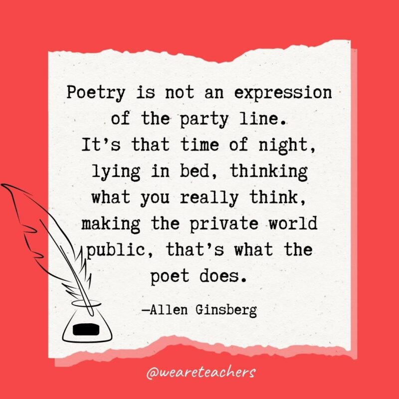 Poetry is not an expression of the party line. It’s that time of night, lying in bed, thinking what you really think, making the private world public, that’s what the poet does. —Allen Ginsberg