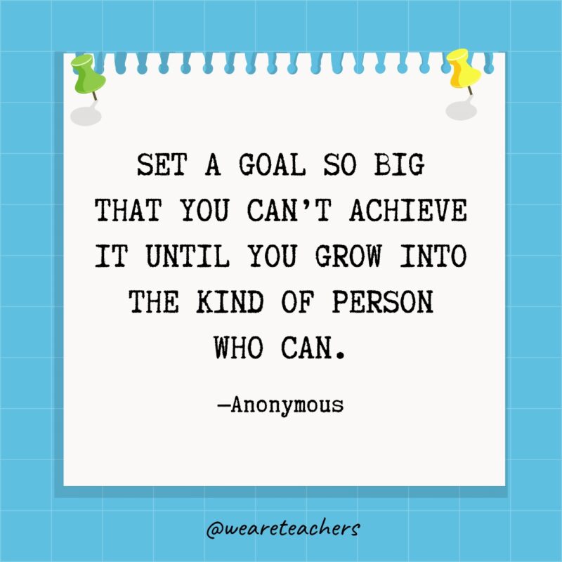 Set a goal so big that you can’t achieve it until you grow into the kind of person who can.