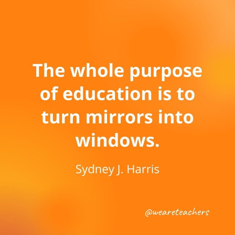 The whole purpose of education is to turn mirrors into windows. —Sydney J. Harris
