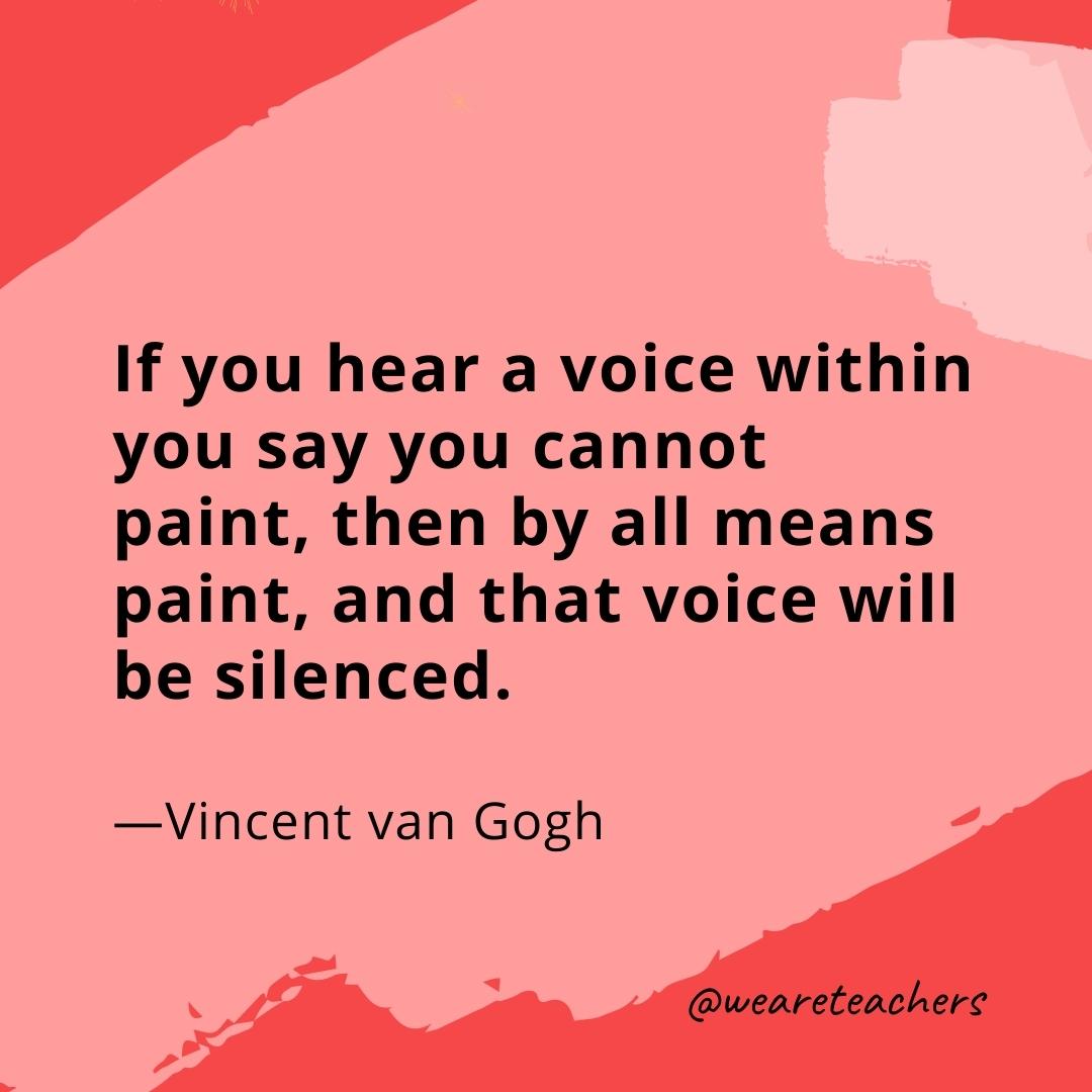 If you hear a voice within you say you cannot paint, then by all means paint, and that voice will be silenced. —Vincent van Gogh
