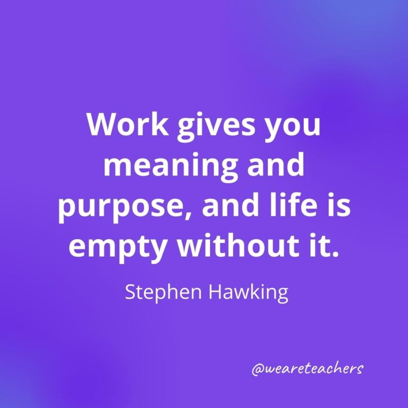 Work gives you meaning and purpose, and life is empty without it. —Stephen Hawking