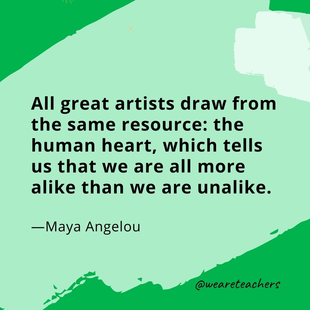 All great artists draw from the same resource: the human heart, which tells us that we are all more alike than we are unalike. —Maya Angelou