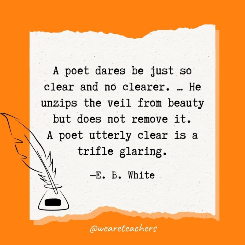 A poet dares be just so clear and no clearer. ... He unzips the veil from beauty but does not remove it. A poet utterly clear is a trifle glaring. —E. B. White