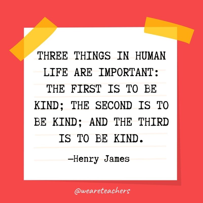 Three things in human life are important: the first is to be kind; the second is to be kind; and the third is to be kind. —Henry James 