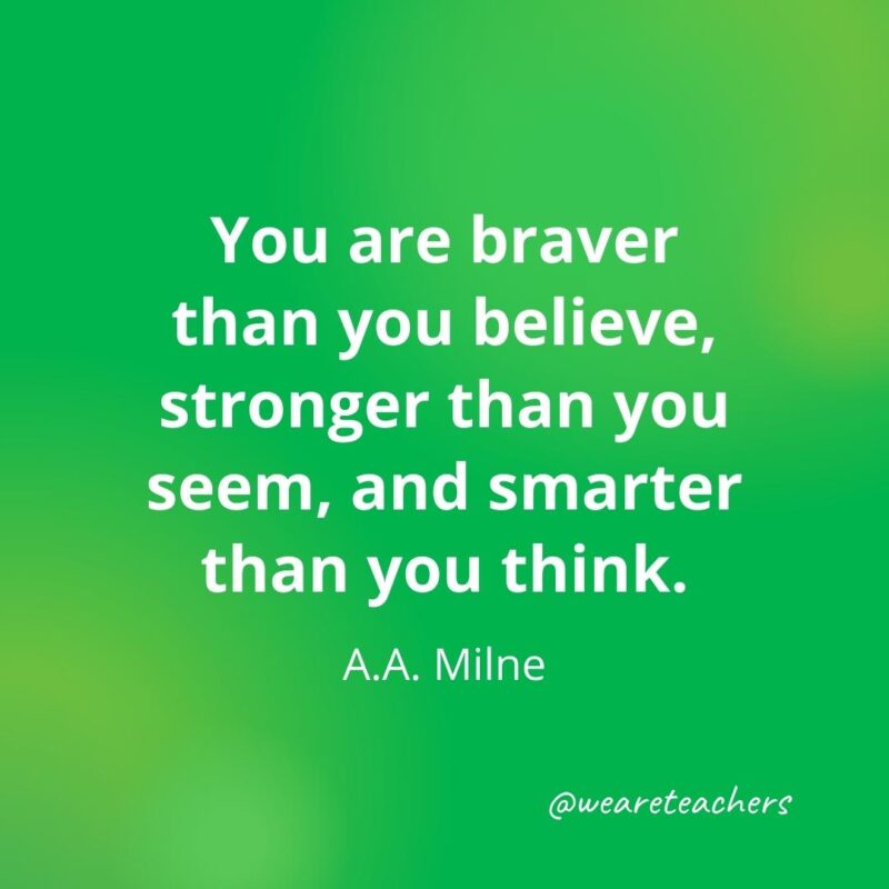 You are braver than you believe, stronger than you seem, and smarter than you think. —A.A. Milne