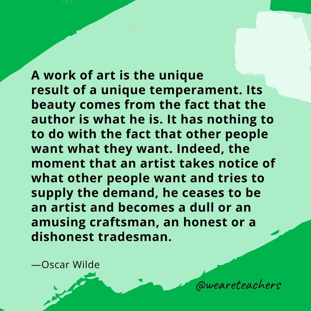 A work of art is the unique result of a unique temperament. Its beauty comes from the fact that the author is what he is. It has nothing to to do with the fact that other people want what they want. Indeed, the moment that an artist takes notice of what other people want and tries to supply the demand, he ceases to be an artist and becomes a dull or an amusing craftsman, an honest or a dishonest tradesman. —Oscar Wilde- quotes about art