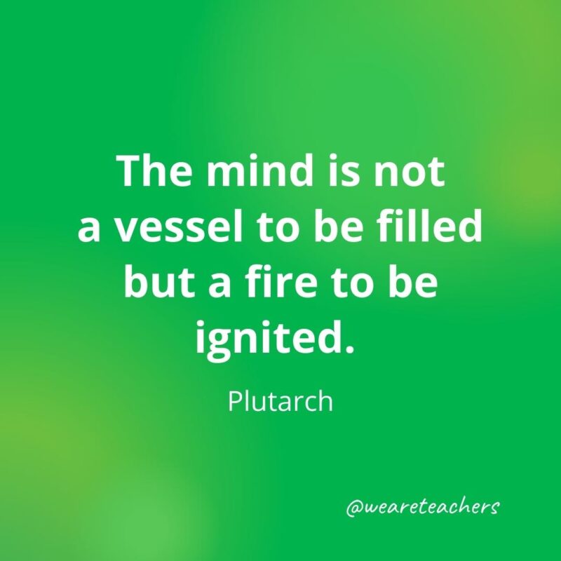 The mind is not a vessel to be filled but a fire to be ignited. —Plutarch