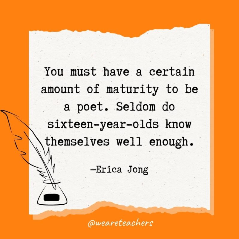 You must have a certain amount of maturity to be a poet. Seldom do sixteen-year-olds know themselves well enough. —Erica Jong