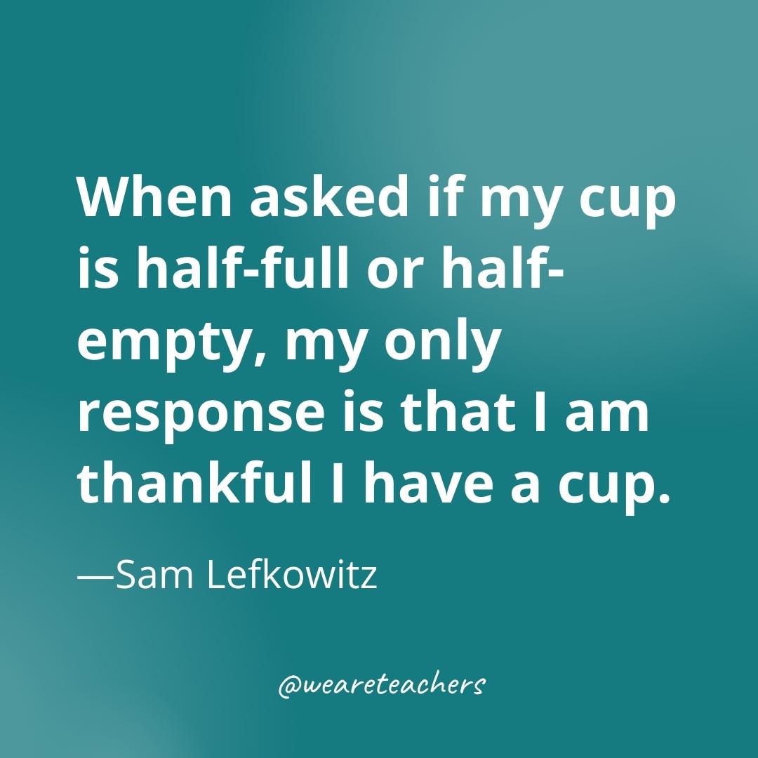 When asked if my cup is half-full or half-empty, my only response is that I am thankful I have a cup. —Sam Lefkowitz