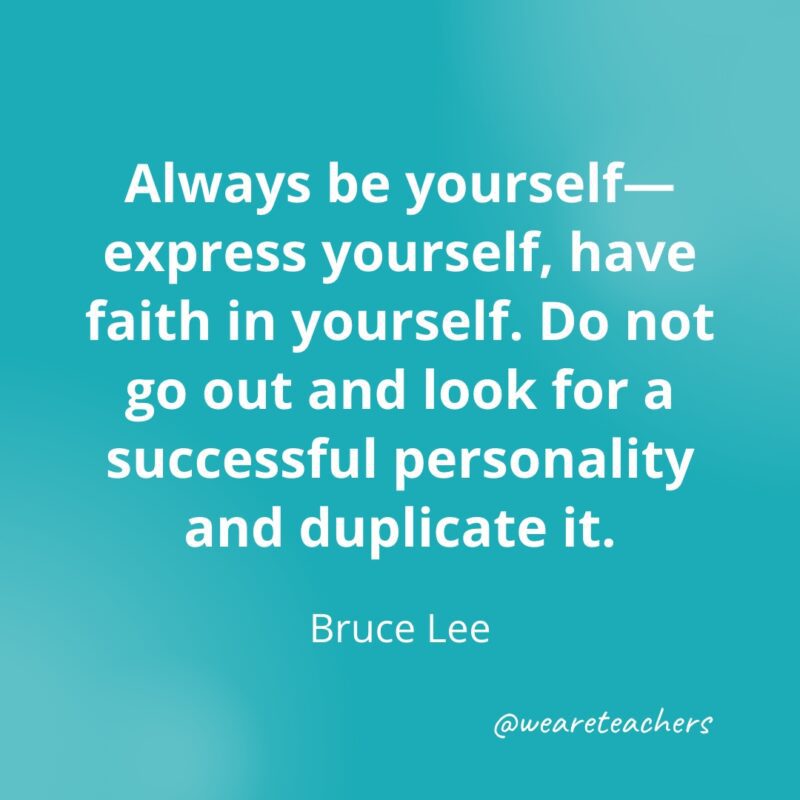 Always be yourself—express yourself, have faith in yourself. Do not go out and look for a successful personality and duplicate it. —Bruce Lee