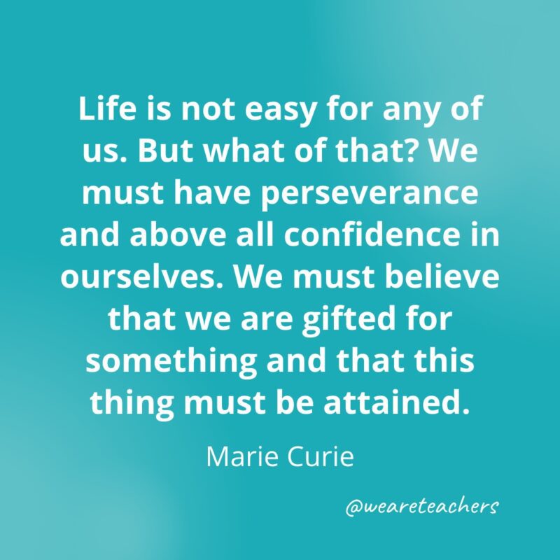 Life is not easy for any of us. But what of that? We must have perseverance and above all confidence in ourselves. We must believe that we are gifted for something and that this thing must be attained. —Marie Curie- Quotes about Confidence