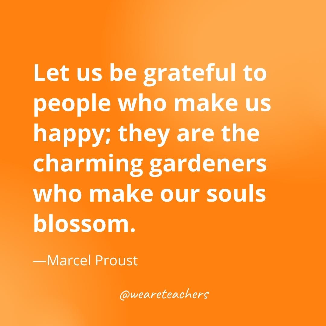Let us be grateful to people who make us happy; they are the charming gardeners who make our souls blossom. —Marcel Proust