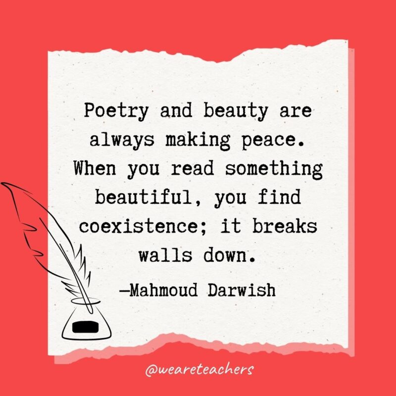 Poetry and beauty are always making peace. When you read something beautiful, you find coexistence; it breaks walls down. —Mahmoud Darwish