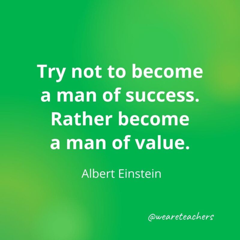Try not to become a man of success. Rather become a man of value. —Albert Einstein