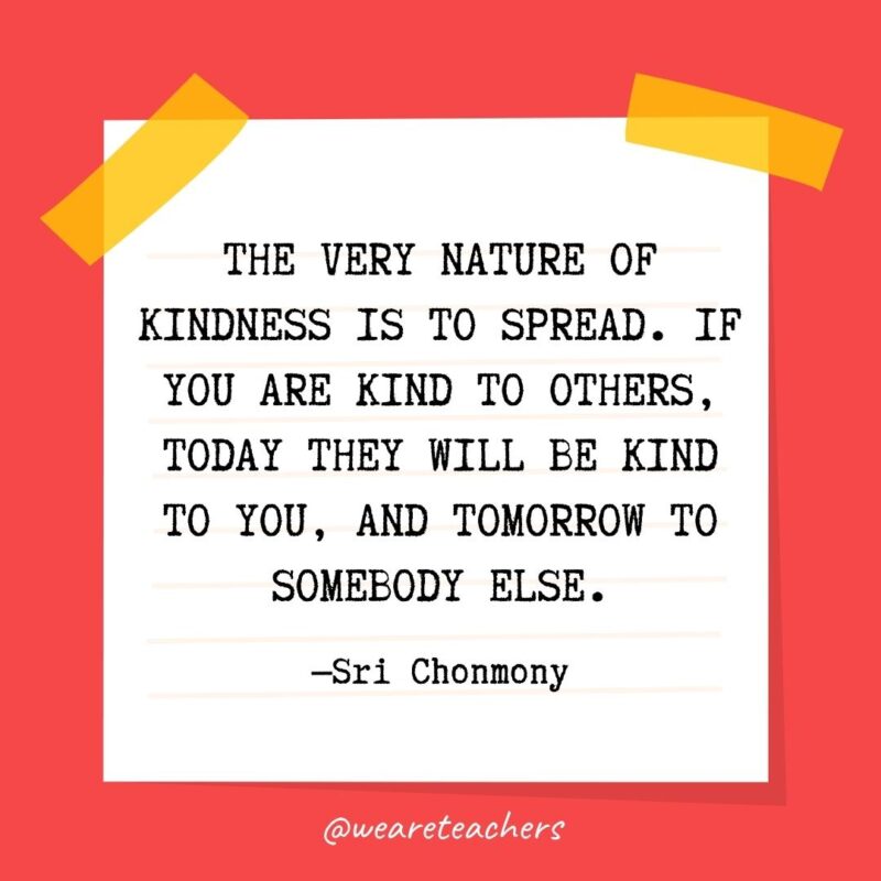 The very nature of kindness is to spread. If you are kind to others, today they will be kind to you, and tomorrow to somebody else. —Sri Chonmony