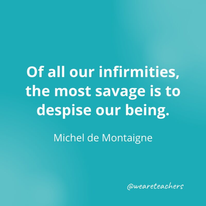 Of all our infirmities, the most savage is to despise our being. —Michel de Montaigne